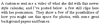 Text Box: A customer sent me a video of what she did with this newer style calendar, and I’ve posted below a few still clips here with her permission. They show a few of the possibilities of how you might use this space for photos, with some great background papers and frames.